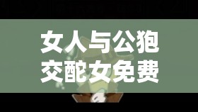 女人与公狍交酡女免费：是道德的沦丧还是人性的扭曲？