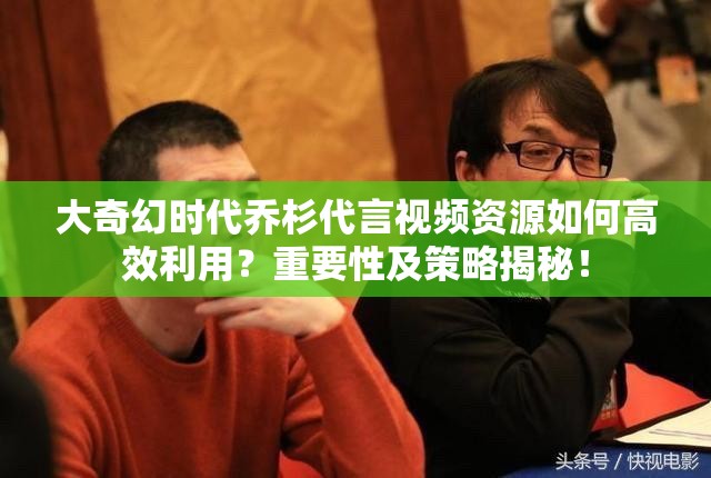 大奇幻时代乔杉代言视频资源如何高效利用？重要性及策略揭秘！