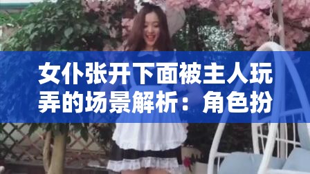 女仆张开下面被主人玩弄的场景解析：角色扮演中的权力与情感交织