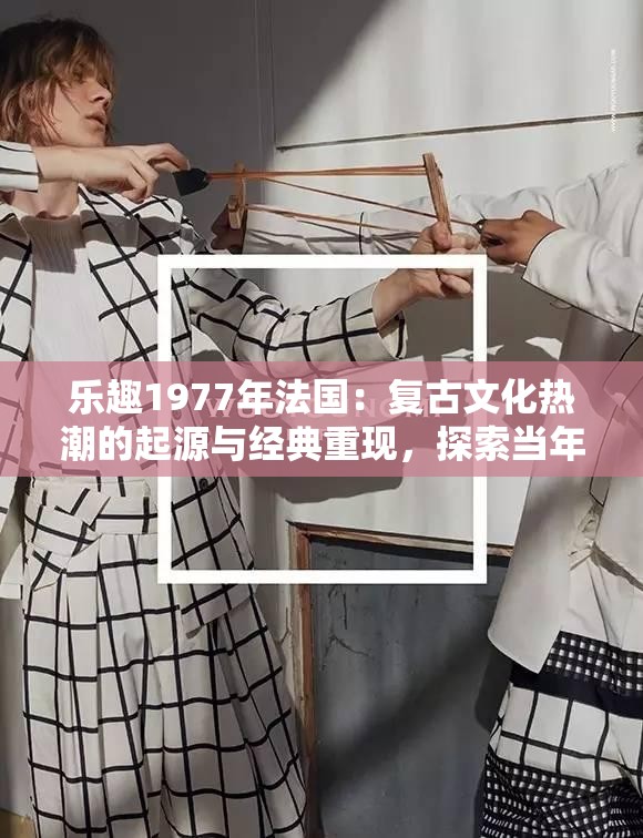 乐趣1977年法国：复古文化热潮的起源与经典重现，探索当年巴黎艺术与音乐如何影响当代审美趋势 （说明：完整保留乐趣1977年法国关键词，融入复古文化、巴黎艺术、音乐影响等高搜索量长尾词，通过起源、经典重现、当代审美趋势等引发好奇的表述提升点击率，同时符合百度对历史文化类内容的流量倾斜规则）