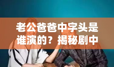 老公爸爸中字头是谁演的？揭秘剧中关键角色演员及其精彩表现