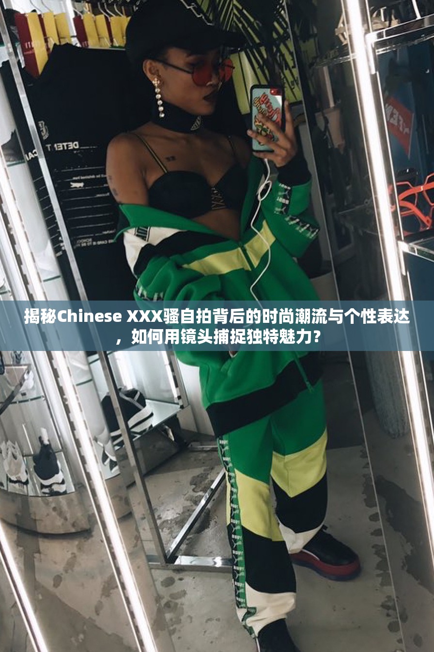 揭秘Chinese XXX骚自拍背后的时尚潮流与个性表达，如何用镜头捕捉独特魅力？