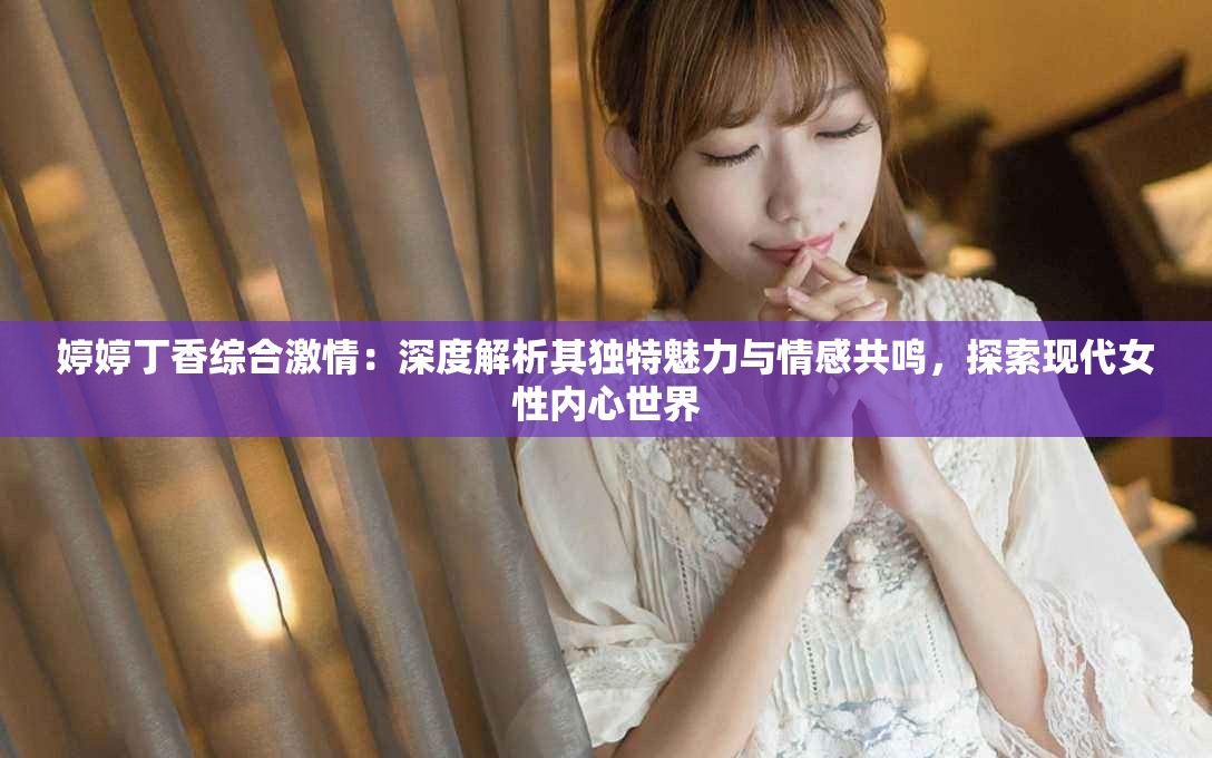 婷婷丁香综合激情：深度解析其独特魅力与情感共鸣，探索现代女性内心世界