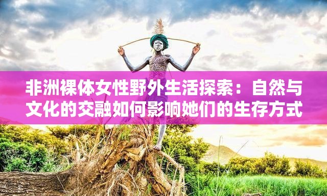 非洲裸体女性野外生活探索：自然与文化的交融如何影响她们的生存方式？