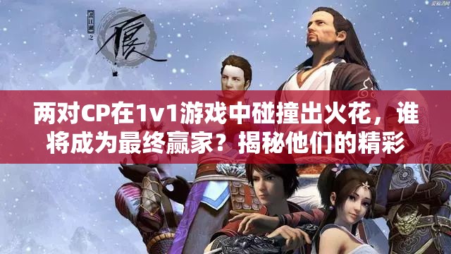 两对CP在1v1游戏中碰撞出火花，谁将成为最终赢家？揭秘他们的精彩对决