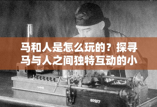 马和人是怎么玩的？探寻马与人之间独特互动的小说精彩呈现或者：马和人是怎么玩的小说，带你走进人马之间奇妙关系的世界