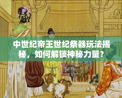 中世纪帝王世纪祭器玩法揭秘，如何解锁神秘力量？