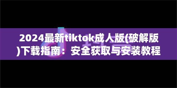 2024最新tiktok成人版(破解版)下载指南：安全获取与安装教程，畅享无限制体验